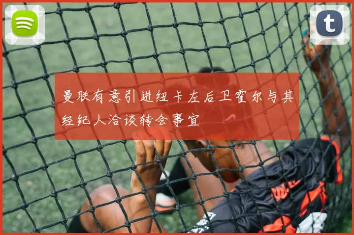 曼联有意引进纽卡左后卫霍尔与其经纪人洽谈转会事宜